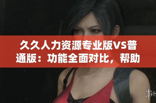 久久人力資源專業(yè)版VS普通版：功能全面對(duì)比，幫助您選擇最適合的人力資源管理系統(tǒng)