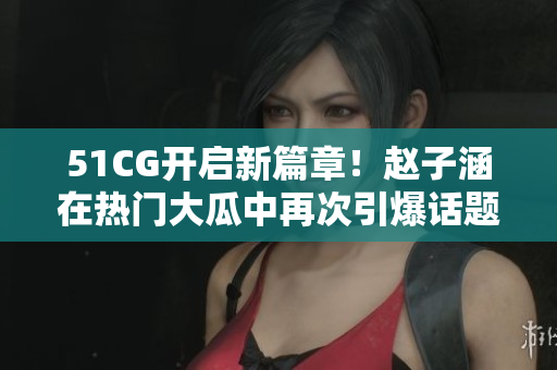 51CG開啟新篇章！趙子涵在熱門大瓜中再次引爆話題！