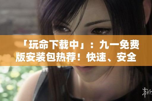「玩命下載中」：九一免費(fèi)版安裝包熱薦！快速、安全，為您提供最暢快的游戲體驗(yàn)。