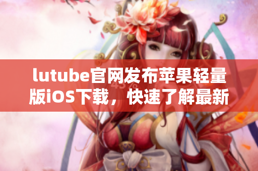 lutube官網(wǎng)發(fā)布蘋果輕量版iOS下載，快速了解最新視頻資訊