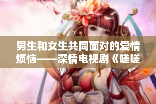男生和女生共同面對的愛情煩惱——深情電視劇《嗟嗟》