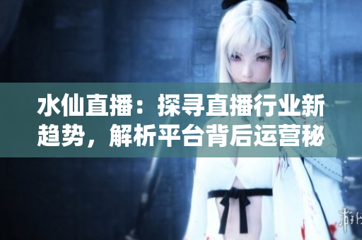 水仙直播：探尋直播行業(yè)新趨勢，解析平臺背后運營秘密