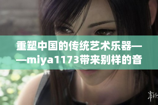 重塑中國(guó)的傳統(tǒng)藝術(shù)樂器——miya1173帶來(lái)別樣的音樂之旅