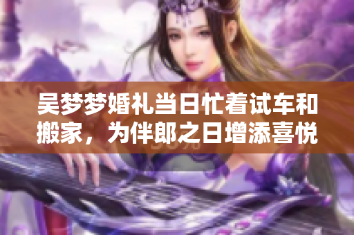 吳夢(mèng)夢(mèng)婚禮當(dāng)日忙著試車和搬家，為伴郎之日增添喜悅