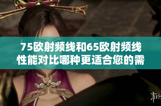 75歐射頻線和65歐射頻線性能對(duì)比哪種更適合您的需求？