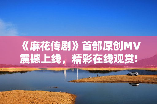 《麻花傳劇》首部原創(chuàng)MV震撼上線，精彩在線觀賞!
