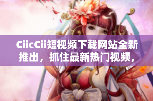 CiicCii短視頻下載網(wǎng)站全新推出，抓住最新熱門視頻，多平臺(tái)下載暢享！