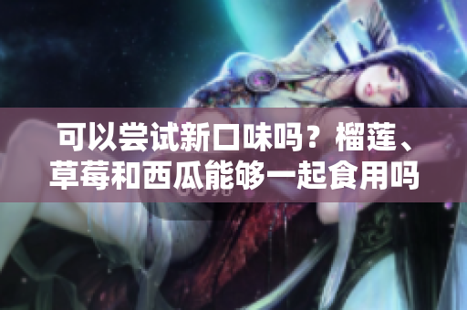 可以嘗試新口味嗎？榴蓮、草莓和西瓜能夠一起食用嗎？