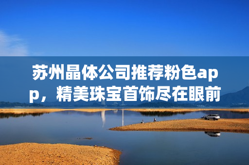 蘇州晶體公司推薦粉色app，精美珠寶首飾盡在眼前