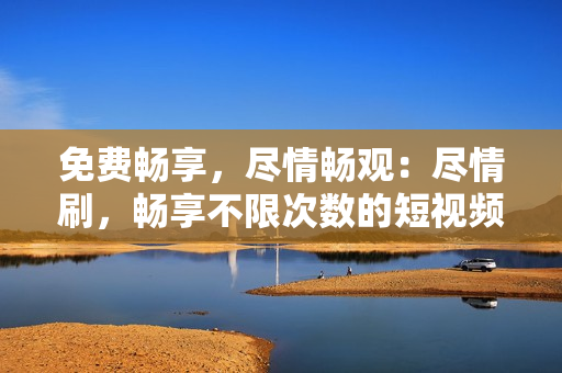 免費(fèi)暢享，盡情暢觀：盡情刷，暢享不限次數(shù)的短視頻平臺(tái)