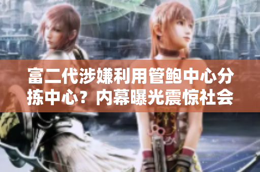 富二代涉嫌利用管鮑中心分揀中心？?jī)?nèi)幕曝光震驚社會(huì)