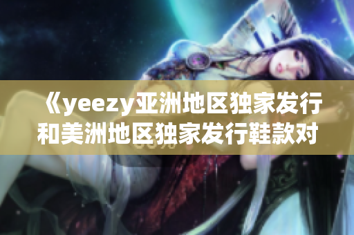 《yeezy亞洲地區(qū)獨家發(fā)行和美洲地區(qū)獨家發(fā)行鞋款對比：你需要知道的亮點和區(qū)別》