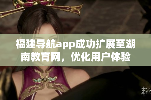 福建導航app成功擴展至湖南教育網(wǎng)，優(yōu)化用戶體驗