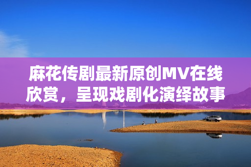 麻花傳劇最新原創(chuàng)MV在線欣賞，呈現(xiàn)戲劇化演繹故事情節(jié)