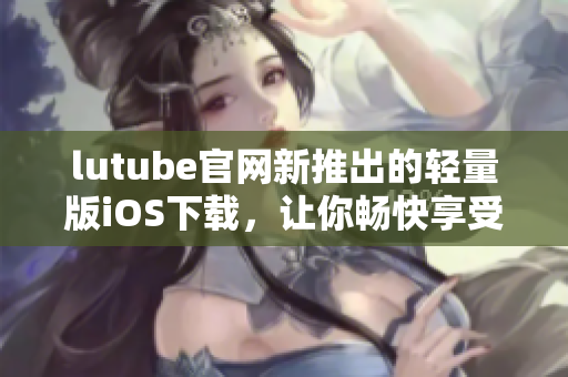 lutube官網(wǎng)新推出的輕量版iOS下載，讓你暢快享受視頻時(shí)光