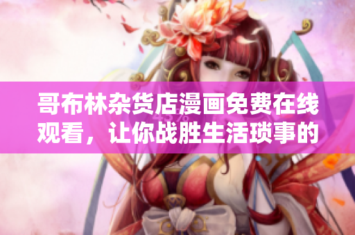哥布林雜貨店漫畫免費在線觀看，讓你戰(zhàn)勝生活瑣事的必備漫畫！