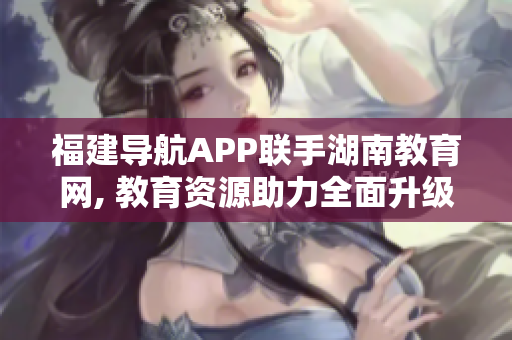 福建導(dǎo)航APP聯(lián)手湖南教育網(wǎng), 教育資源助力全面升級(jí)!