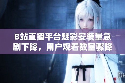 B站直播平臺魅影安裝量急劇下降，用戶觀看數(shù)量驟降