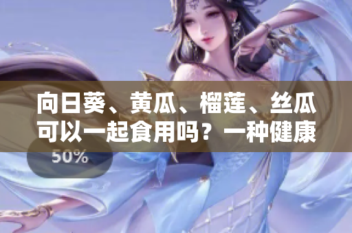 向日葵、黃瓜、榴蓮、絲瓜可以一起食用嗎？一種健康的美味組合，你知道嗎？