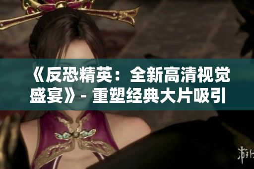 《反恐精英：全新高清視覺盛宴》- 重塑經(jīng)典大片吸引全球玩家