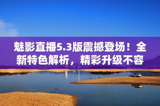 魅影直播5.3版震撼登場！全新特色解析，精彩升級不容錯過