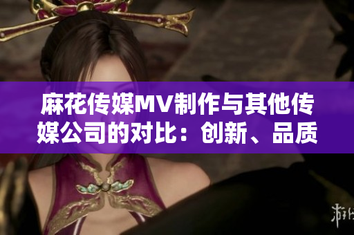 麻花傳媒MV制作與其他傳媒公司的對(duì)比：創(chuàng)新、品質(zhì)與市場(chǎng)影響的分析