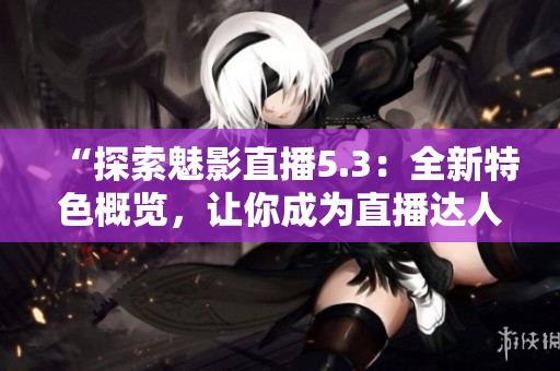 “探索魅影直播5.3：全新特色概覽，讓你成為直播達(dá)人”