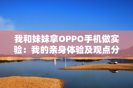 我和妹妹拿OPPO手機(jī)做實(shí)驗(yàn)：我的親身體驗(yàn)及觀點(diǎn)分享