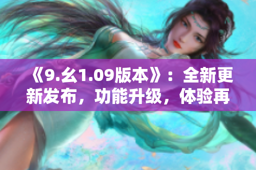 《9.幺1.09版本》：全新更新發(fā)布，功能升級，體驗(yàn)再升級