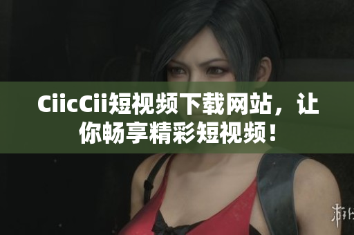 CiicCii短視頻下載網(wǎng)站，讓你暢享精彩短視頻！