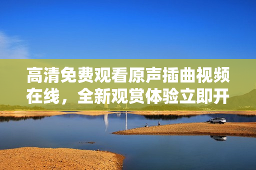 高清免費觀看原聲插曲視頻在線，全新觀賞體驗立即開啟