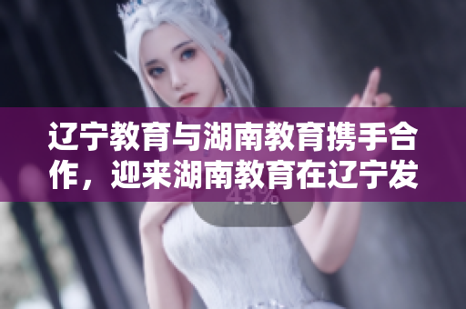 遼寧教育與湖南教育攜手合作，迎來湖南教育在遼寧發(fā)展的新篇章