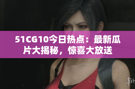 51CG10今日熱點：最新瓜片大揭秘，驚喜大放送