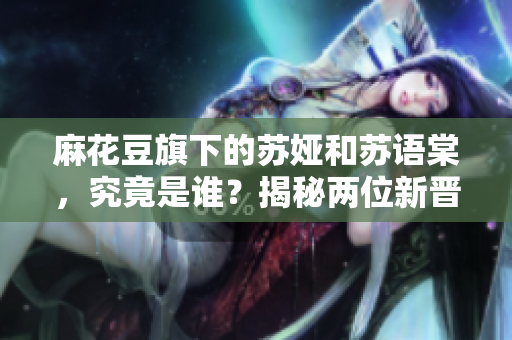 麻花豆旗下的蘇婭和蘇語(yǔ)棠，究竟是誰(shuí)？揭秘兩位新晉明星及其作品！