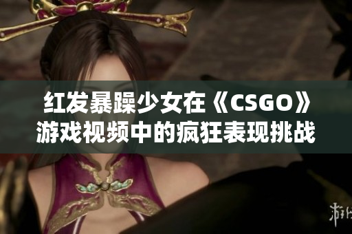 紅發(fā)暴躁少女在《CSGO》游戲視頻中的瘋狂表現(xiàn)挑戰(zhàn)傳統(tǒng)游戲觀念