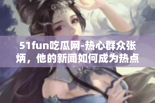 51fun吃瓜網(wǎng)-熱心群眾張炳，他的新聞如何成為熱點？