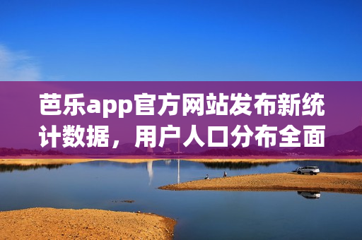 芭樂app官方網(wǎng)站發(fā)布新統(tǒng)計(jì)數(shù)據(jù)，用戶人口分布全面解析