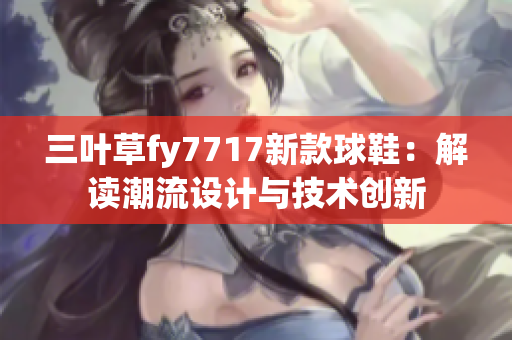 三葉草fy7717新款球鞋：解讀潮流設(shè)計與技術(shù)創(chuàng)新