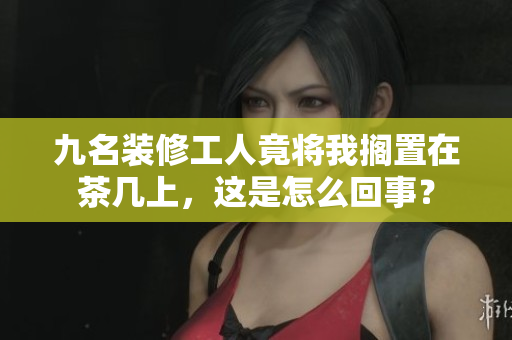 九名裝修工人竟將我擱置在茶幾上，這是怎么回事？