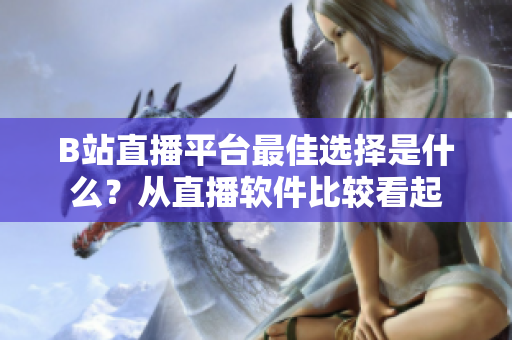 B站直播平臺最佳選擇是什么？從直播軟件比較看起