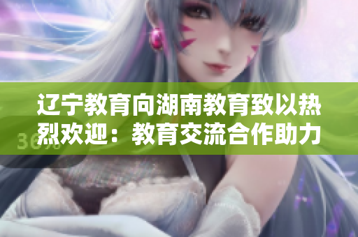 遼寧教育向湖南教育致以熱烈歡迎：教育交流合作助力地方教育發(fā)展