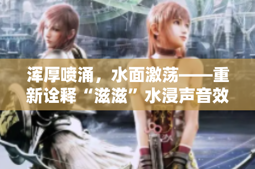 渾厚噴涌，水面激蕩——重新詮釋“滋滋”水浸聲音效