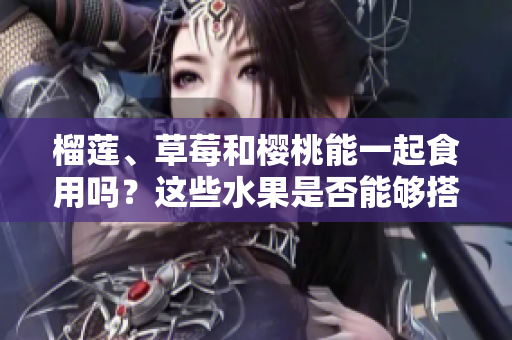 榴蓮、草莓和櫻桃能一起食用嗎？這些水果是否能夠搭配食用？