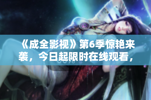 《成全影視》第6季驚艷來(lái)襲，今日起限時(shí)在線(xiàn)觀看，全新劇情揭秘！
