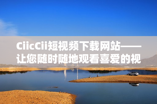 CiicCii短視頻下載網(wǎng)站——讓您隨時(shí)隨地觀看喜愛(ài)的視頻