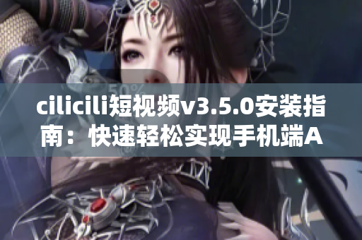 cilicili短視頻v3.5.0安裝指南：快速輕松實現(xiàn)手機端APP下載及安裝步驟