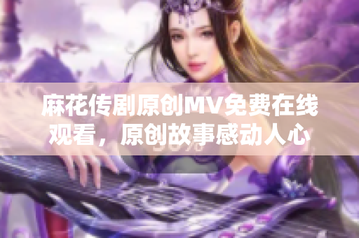 麻花傳劇原創(chuàng)MV免費(fèi)在線觀看，原創(chuàng)故事感動(dòng)人心