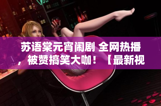 蘇語棠元宵鬧劇 全網(wǎng)熱播，被贊搞笑大咖！【最新視頻】