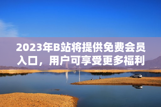 2023年B站將提供免費會員入口，用戶可享受更多福利