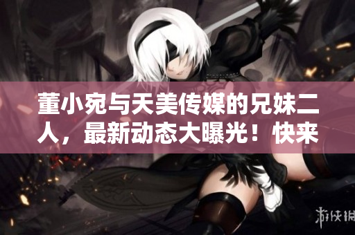 董小宛與天美傳媒的兄妹二人，最新動(dòng)態(tài)大曝光！快來(lái)看看他們最近都在忙些什么？